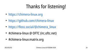 2023/02/03 Chimera Linux @ FOSDEM 2024 24
Thanks for listening!
●
https://chimera-linux.org
●
https://github.com/chimera-linux
●
https://floss.social/@chimera_linux
●
#chimera-linux @ OFTC (irc.oftc.net)
●
#chimera-linux:matrix.org
 