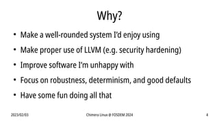 2023/02/03 Chimera Linux @ FOSDEM 2024 4
Why?
●
Make a well-rounded system I’d enjoy using
●
Make proper use of LLVM (e.g. security hardening)
●
Improve software I’m unhappy with
●
Focus on robustness, determinism, and good defaults
●
Have some fun doing all that
 