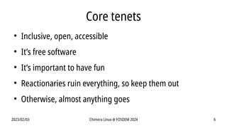 2023/02/03 Chimera Linux @ FOSDEM 2024 6
Core tenets
●
Inclusive, open, accessible
●
It’s free software
●
It’s important to have fun
●
Reactionaries ruin everything, so keep them out
●
Otherwise, almost anything goes
 