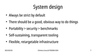 2023/02/03 Chimera Linux @ FOSDEM 2024 7
System design
●
Always be strict by default
●
There should be a good, obvious way to do things
●
Portability > security > benchmarks
●
Self-sustaining, transparent tooling
●
Flexible, retargetable infrastructure
 