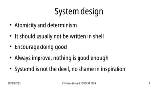 2023/02/03 Chimera Linux @ FOSDEM 2024 8
System design
●
Atomicity and determinism
●
It should usually not be written in shell
●
Encourage doing good
●
Always improve, nothing is good enough
●
Systemd is not the devil, no shame in inspiration
 