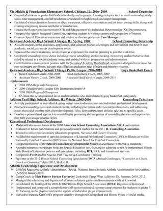 Nia Middle & Foundations Elementary School, Chicago, IL: 2006- 2009 School Counselor
• Counseled students in grades K-8 both individually and in groups, focusing on topics such as male mentorship, study
skills, time management, conflict resolution, articulation to high school, and anger management.
• Facilitated whole-classroom lessons on fiscal awareness, effective presentation and job interviewing skills, along with
creating a beginning resume and letter of introduction.
• Headed the Response to Intervention (RTI) and Advancement Via Individual Determination (AVID) committees.
• Designed the schools inaugural Career Day, exposing students to various careers and occupations of interest.
• Oversaw Special Education instruction and student evaluation process as Case Manager.
Kenwood Academy High School, Chicago, IL: Spring, 2006 School Counseling Internship
• Assisted students in the awareness, application, and selection process of colleges and universities that best fit their
academic, social, and career development needs.
• Increased the career awareness, involvement, & experience for students planning to join the workforce.
• Completed counseling-based duties including course scheduling, credit checking, monitoring student behavior that
could be related to a social/academic issue, and assisted with test preparation and administration.
• Contributed in a management position with the Kenwood Academy Brotherhood, a program designed to increase the
post-secondary enrollment, success and collegiate graduation rates of male and minority students.
Kenwood Academy High School, Chicago Public League: 2006-2010 Boys Basketball Coach
 Head Freshman Coach, 2006-2008 Head Sophomore Coach, 2008-2009
 Assistant Varsity Coach, 2006-2009 Associate Head Varsity Coach, 2009-2010
Achievements
 2008 IHSA Regional Champions
 2009 Chicago Public League City Tournament Sweet 16
 2009 IHSA Regional Champions
 Oversaw the development of seven student-athletes who matriculated to play basketball collegiately.
Addison Trail High School, Addison, IL: Winter, 2005-2006 Counseling Practicum
• Actively participated in individual & group supervision to discuss cases and individual professional development.
• Practiced counseling skills with student clients, including prevention and crisis intervention skills, and addressing
issues that could interfere with client development. Also, demonstrated new abilities relevant to specific cases.
• Develop a personalized approach to counseling by promoting the integration of counseling theories and approaches
into their own unique practice styles.
Educational Professional Development
• Moderated discussion forum at the 2008 American School Counseling Association (ASCA) convention.
• Evaluator of forum presentations and proposed research studies for the 2011 IL Counseling Association.
• Trained to utilize post-secondary educations programs, Naviance and Career Cruising.
• Fulfilled the requirements to earn the designation of Licensed Professional Counselor (LPC), in Illinois as well as
Nationally Certified Counselor (NCC) from the National Board for Certified Counselors
• Completed training of the School Counseling Developmental Model in accordance with ASCA standards.
• Attended numerous workshops based on Special Education law, focusing on adhering to newly implemented Illinois
State Board of Education policies and procedures, including RTI, LRE, and transitional services.
• Completed AVID Student Success Path Teacher & Coordinator Training.
• Presenter at the 2012 Illinois School Counseling Association (ISCA) Annual Conference, “Counselor as Coach,
Coach as Counselor.” April 2012, Skokie, IL.
Athletic Leadership Experience and Development
 Certified Registered Athletic Administrator, (RAA). National Interscholastic Athletic Administration Association,
(NIAAA) January 2010.
 Camp Coach @ Matt Painter Purdue University Basketball Camp. West Lafayette, IN, Summer, 2010, 2012.
 Managed the scheduling and logistics of all non-conference games and tournaments while at Kenwood.
 Coordinated the hosting of the 2008 & 2009 Illinois High School Association (IHSA) Regionals at Kenwood.
 Implemented and instructed a comprehensive off-season training & summer camp program for students in grades 7-
12, focusing on the physical and mental aspects of individual player improvement.
 Worked to increase Kenwood’s program visibility throughout Chicagoland and Illinois by use of social media,
 