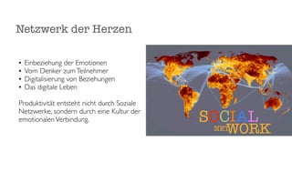Netzwerk der Herzen

•   Einbeziehung der Emotionen
•   Vom Denker zum Teilnehmer
•   Digitalisierung von Beziehungen
•   Das digitale Leben

Produktivität entsteht nicht durch Soziale
Netzwerke, sondern durch eine Kultur der
emotionalen Verbindung.                      SOCIAL
                                                WORK
                                              NET
 