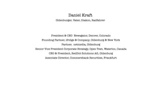 Daniel Kraft
               Oldenburger, Vater, Diakon, Radfahrer




            President & CEO Newsgator, Denver, Colorado
    Founding Partner, ifridge & Company, Oldenburg & New York
                   Partner, netmedia, Oldenburg
Senior Vice President Corporate Strategy, Open Text, Waterloo, Canada
          CEO & President, RedDot Solutions AG, Oldenburg
       Associate Director, Commerzbank Securities, Frankfurt
 