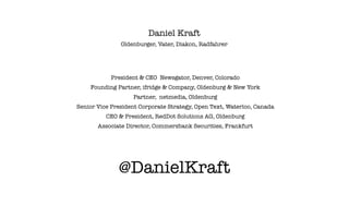 Daniel Kraft
               Oldenburger, Vater, Diakon, Radfahrer




            President & CEO Newsgator, Denver, Colorado
    Founding Partner, ifridge & Company, Oldenburg & New York
                   Partner, netmedia, Oldenburg
Senior Vice President Corporate Strategy, Open Text, Waterloo, Canada
          CEO & President, RedDot Solutions AG, Oldenburg
       Associate Director, Commerzbank Securities, Frankfurt




              @DanielKraft
 