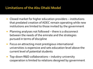    Closed market for higher education providers – institutions
    that predated creation of ADEC remain operating while new
    institutions are limited to those invited by the government
   Planning analyses not followed – there is a disconnect
    between the needs of the emirate and the strategies
    pursued in terms of discipline
   Focus on attracting most prestigious international
    universities is expensive and sets education level above the
    current level of potential students
   Top-down R&D collaborations – industry-university
    cooperation is limited to relations designed by government
 