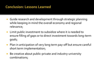    Guide research and development through strategic planning
    while keeping in mind the overall economy and regional
    relevance;
   Limit public investment to subsidize where it is needed to
    ensure filling of gaps or to direct investment towards long-term
    goals;
   Plan in anticipation of very long term pay-off but ensure careful
    short term implementation;
   Be creative about public-private and industry-university
    combinations;
 