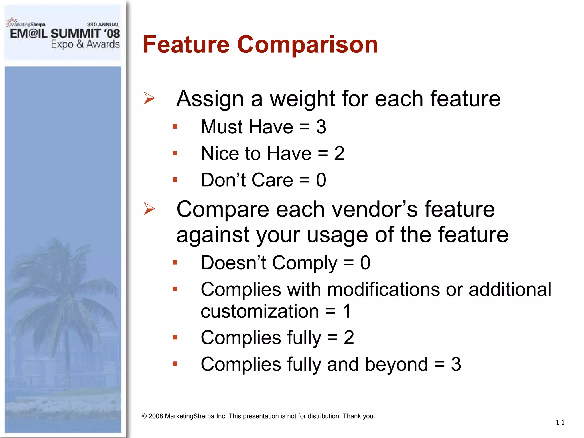 Feature Comparison Assign a weight for each feature Must Have = 3 Nice to Have = 2 Don’t Care = 0 Compare each vendor’s feature against your usage of the feature Doesn’t Comply = 0 Complies with modifications or additional customization = 1 Complies fully = 2 Complies fully and beyond = 3 © 2008 MarketingSherpa Inc. This presentation is not for distribution. Thank you. 