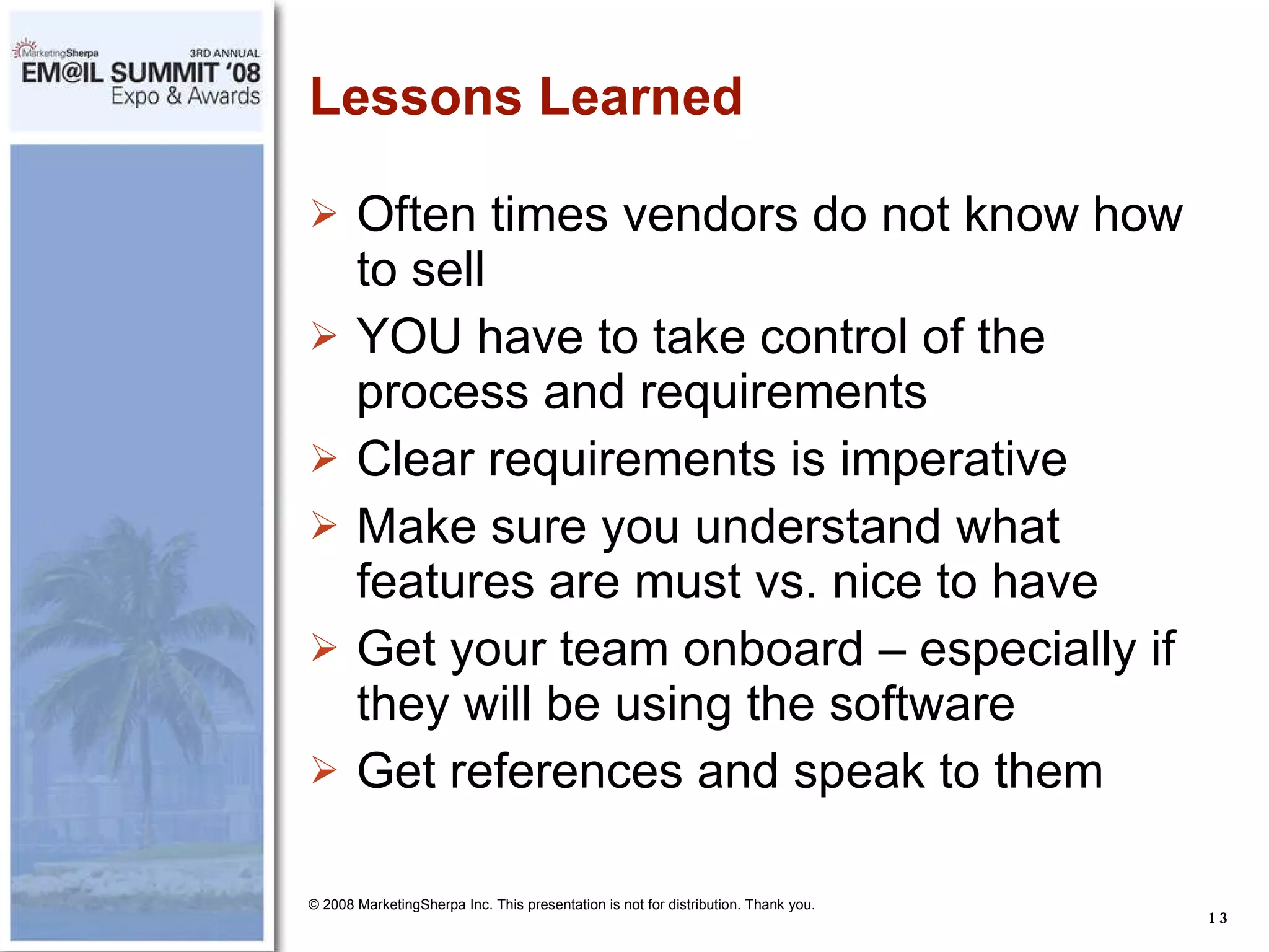 Lessons Learned Often times vendors do not know how to sell  YOU have to take control of the process and requirements Clear requirements is imperative Make sure you understand what features are must vs. nice to have Get your team onboard – especially if they will be using the software Get references and speak to them © 2008 MarketingSherpa Inc. This presentation is not for distribution. Thank you. 