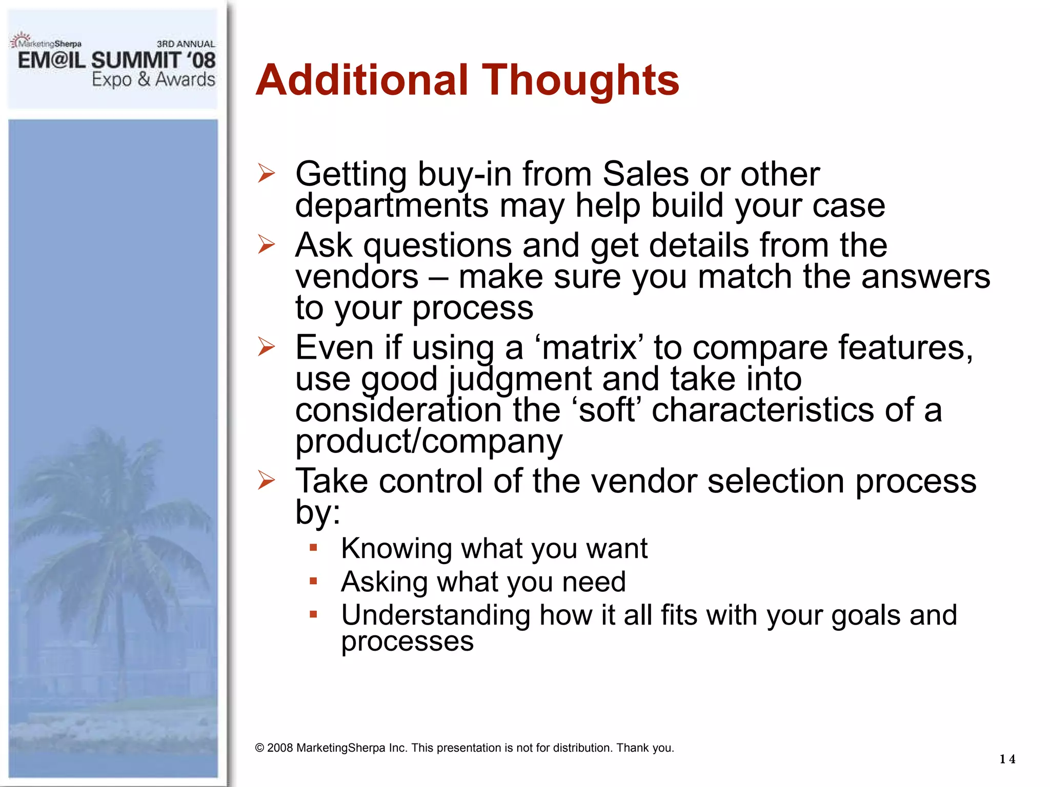 Additional Thoughts Getting buy-in from Sales or other departments may help build your case Ask questions and get details from the vendors – make sure you match the answers to your process Even if using a ‘matrix’ to compare features, use good judgment and take into consideration the ‘soft’ characteristics of a product/company Take control of the vendor selection process by: Knowing what you want Asking what you need Understanding how it all fits with your goals and processes © 2008 MarketingSherpa Inc. This presentation is not for distribution. Thank you. 