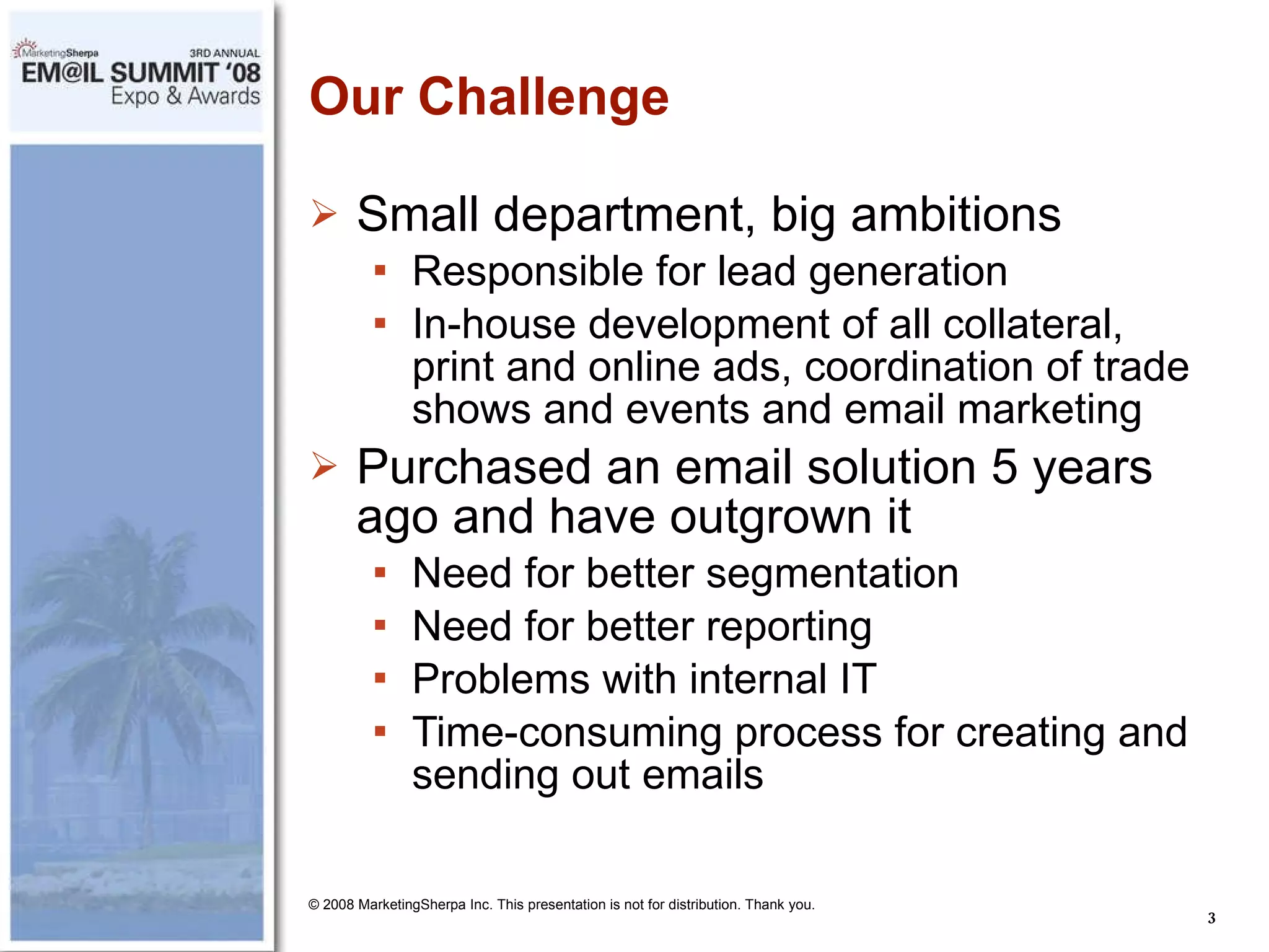 Our Challenge Small department, big ambitions Responsible for lead generation In-house development of all collateral, print and online ads, coordination of trade shows and events and email marketing Purchased an email solution 5 years ago and have outgrown it Need for better segmentation Need for better reporting Problems with internal IT Time-consuming process for creating and sending out emails © 2008 MarketingSherpa Inc. This presentation is not for distribution. Thank you. 