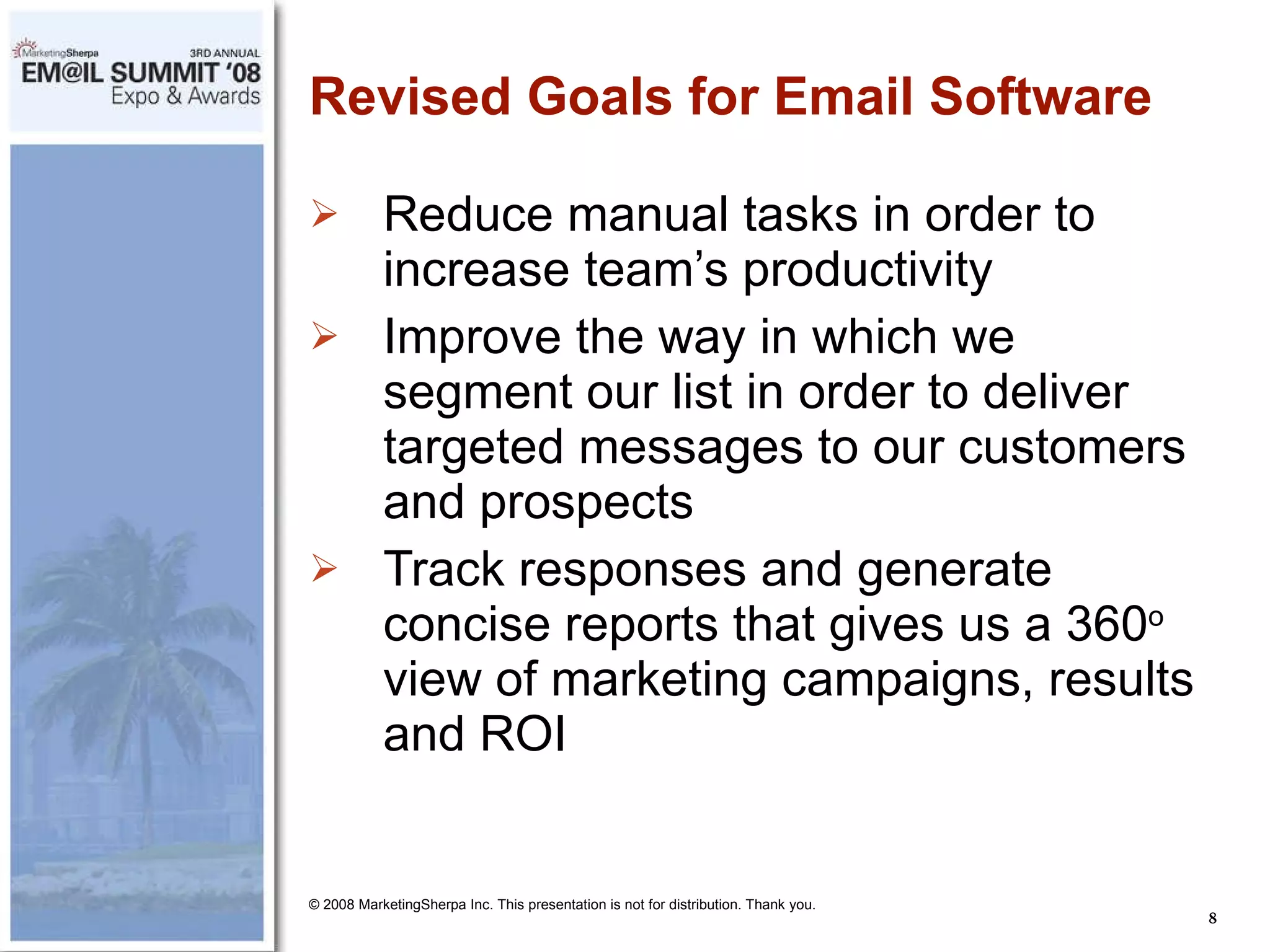 Revised Goals for Email Software Reduce manual tasks in order to increase team’s productivity Improve the way in which we segment our list in order to deliver targeted messages to our customers and prospects Track responses and generate concise reports that gives us a 360 o  view of marketing campaigns, results and ROI © 2008 MarketingSherpa Inc. This presentation is not for distribution. Thank you. 