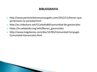  http://www.particionbienesconyugales.com/2012/11/bienes-que-
pertenecen-la-sociedad.html
 http://es.slideshare.net/CCarballo84/comunidad-de-gananciales
 https://es.wikipedia.org/wiki/Bienes_gananciales
 http://www.megatareas.com/doc/16785/Comunidad-Conyugal-
Comunidad-Gananciales.html
 