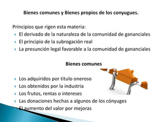 Principios que rigen esta materia:
 El derivado de la naturaleza de la comunidad de gananciales
 El principio de la subrogación real
 La presunción legal favorable a la comunidad de gananciales
Bienes comunes
 Los adquiridos por titulo oneroso
 Los obtenidos por la industria
 Los frutos, rentas o intereses
 Las donaciones hechas a algunos de los cónyuges
 El aumento del valor por mejoras
 