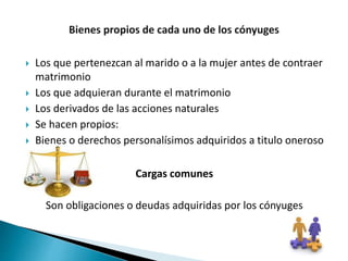  Los que pertenezcan al marido o a la mujer antes de contraer
matrimonio
 Los que adquieran durante el matrimonio
 Los derivados de las acciones naturales
 Se hacen propios:
 Bienes o derechos personalísimos adquiridos a titulo oneroso
Cargas comunes
Son obligaciones o deudas adquiridas por los cónyuges
 
