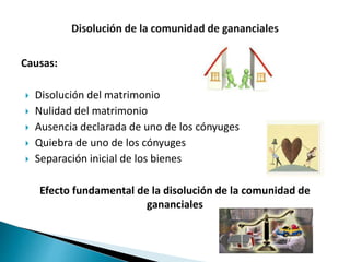 Causas:
 Disolución del matrimonio
 Nulidad del matrimonio
 Ausencia declarada de uno de los cónyuges
 Quiebra de uno de los cónyuges
 Separación inicial de los bienes
Efecto fundamental de la disolución de la comunidad de
gananciales
 