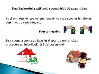 Es el conjunto de operaciones encaminadas a separar los bienes
comunes de cada cónyuge
Fuentes legales
Se dispone a que se aplique las disposiciones relativas
procedentes del articulo 183 del código civil
 