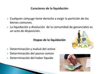  Cualquier cónyuge tiene derecho a exigir la partición de los
bienes comunes.
 La liquidación y disolución de la comunidad de gananciales es
un acto de disposición.
Etapas de la liquidación
 Determinación y evaluó del activo
 Determinación del pasivo común
 Determinación del haber liquido
 