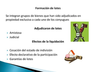 Se integran grupos de bienes que han sido adjudicados en
propiedad exclusiva a cada uno de los conyugues
Adjudicaron de lotes
 Amistosa
 Judicial
Efectos de la liquidación
 Cesación del estado de indivisión
 Efecto declarativo de la participación
 Garantías de lotes
 