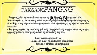 PAKSANGPANGNG
ALAN- Ang panggalan ay tumutukoy sa ngalan ng tao, bagay, pook, pangyayari atbp.
Tumutukoy rin ito sa anumang salita na pinangungunahan ng mga panandang ang,ng,
si, ni, kay, at ang mga maramihang anyo nito tulad ng ang mga, ng mga, sa mga, sina,
nina, kina.
- Ang pangungusap ay mayroong paksang panggalan kung ang paksa ay nagtataglay
ng pangngalan na pinangungunahan ng panandang ang at si.
Ito ay maaaring lagumin sa:
- ang / ang mga + di-markadong pangngalan
- si / sina + personal na pangngalan.
 