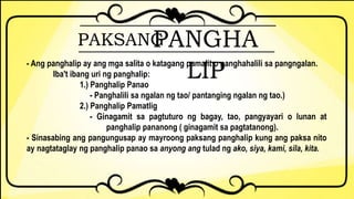 PAKSANGPANGHA
LIP- Ang panghalip ay ang mga salita o katagang pamalit o panghahalili sa pangngalan.
Iba't ibang uri ng panghalip:
1.) Panghalip Panao
- Panghalili sa ngalan ng tao/ pantanging ngalan ng tao.)
2.) Panghalip Pamatlig
- Ginagamit sa pagtuturo ng bagay, tao, pangyayari o lunan at
panghalip pananong ( ginagamit sa pagtatanong).
- Sinasabing ang pangungusap ay mayroong paksang panghalip kung ang paksa nito
ay nagtataglay ng panghalip panao sa anyong ang tulad ng ako, siya, kami, sila, kita.
 
