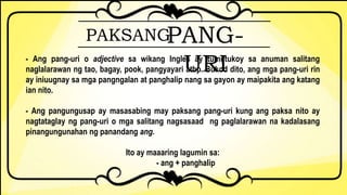 PAKSANGPANG-
URI- Ang pang-uri o adjective sa wikang Ingles ay tumutukoy sa anuman salitang
naglalarawan ng tao, bagay, pook, pangyayari atbp. Bukod dito, ang mga pang-uri rin
ay iniuugnay sa mga pangngalan at panghalip nang sa gayon ay maipakita ang katang
ian nito.
- Ang pangungusap ay masasabing may paksang pang-uri kung ang paksa nito ay
nagtataglay ng pang-uri o mga salitang nagsasaad ng paglalarawan na kadalasang
pinangungunahan ng panandang ang.
Ito ay maaaring lagumin sa:
- ang + panghalip
 