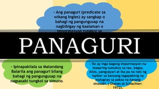 - Ang panaguri (predicate sa
wikang Ingles) ay sangkap o
bahagi ng pangungusap na
nagbibigay ng kaalaman o
impormasyon tungkol sa
paksa.
- Ipinapakilala sa Matandang
Balarila ang panaguri bilang
bahagi ng pangungusap na
nagsasabi tungkol sa simuno.
PANAGURI
- Ito ay mga bagong impormasyon na
maaaring tumukoy sa tao, bagay,
kilos, pangyayari at iba pa na nais ng
ispiker sa kanyang tagapakinig na
maiugnay sa paksa na kanang
sinasabi. ( Otanes at Schachter:
1972).
 
