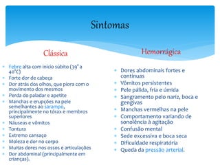 Sintomas
Clássica
 Febre alta com início súbito (39° a
40°C)
 Forte dor de cabeça
 Dor atrás dos olhos, que piora com o
movimento dos mesmos
 Perda do paladar e apetite
 Manchas e erupções na pele
semelhantes ao sarampo,
principalmente no tórax e membros
superiores
 Náuseas e vômitos
 Tontura
 Extremo cansaço
 Moleza e dor no corpo
 Muitas dores nos ossos e articulações
 Dor abdominal (principalmente em
crianças).
Hemorrágica
 Dores abdominais fortes e
contínuas
 Vômitos persistentes
 Pele pálida, fria e úmida
 Sangramento pelo nariz, boca e
gengivas
 Manchas vermelhas na pele
 Comportamento variando de
sonolência à agitação
 Confusão mental
 Sede excessiva e boca seca
 Dificuldade respiratória
 Queda da pressão arterial.
 