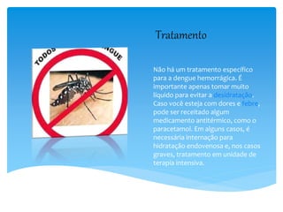 Tratamento
Não há um tratamento específico
para a dengue hemorrágica. É
importante apenas tomar muito
líquido para evitar a desidratação.
Caso você esteja com dores e febre,
pode ser receitado algum
medicamento antitérmico, como o
paracetamol. Em alguns casos, é
necessária internação para
hidratação endovenosa e, nos casos
graves, tratamento em unidade de
terapia intensiva.
 
