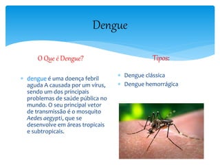 Dengue
O Que é Dengue?
 dengue é uma doença febril
aguda A causada por um vírus,
sendo um dos principais
problemas de saúde pública no
mundo. O seu principal vetor
de transmissão é o mosquito
Aedes aegypti, que se
desenvolve em áreas tropicais
e subtropicais.
Tipos:
 Dengue clássica
 Dengue hemorrágica
 