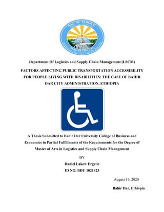 Department Of Logistics and Supply Chain Management (LSCM)
FACTORS AFFECTING PUBLIC TRANSPORTATION ACCESSIBILITY
FOR PEOPLE LIVING WITH DISABILITIES: THE CASE OF BAHIR
DAR CITY ADMINISTRATION, ETHIOPIA
A Thesis Submitted to Bahir Dar University College of Business and
Economics in Partial Fulfillments of the Requirements for the Degree of
Master of Arts in Logistics and Supply Chain Management
BY
Daniel Lakew Ergetie
ID NO. BDU 1021423
August 16, 2020
Bahir Dar, Ethiopia
 