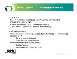 ©BNQ - Tous droits réservés 2
LES NORMES
- Besoin de normes spécifiques à la FA exprimé par l’industrie
- ISO/TC 261 – ASTM F42
- Comité parallèle du CCN – Fabrication additive
/ SCC Mirror Committee – Additive manufacturing
LA RÉGLEMENTATION
- Conventionnelle, applicable aux activités industrielles et commerciales
reliées à la FA :
- Santé et sécurité du travail
- Protection des consommateurs
- Questionnements particuliers à la FA
- Droits d’auteur
- Environnement, santé, sécurité
Réseau Québec-3D – 1ère conférence annuelle
 