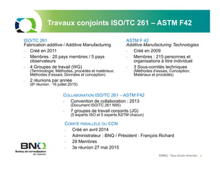 ©BNQ - Tous droits réservés 4
ISO/TC 261
Fabrication additive / Additive Manufacturing
- Créé en 2011
- Membres : 20 pays membres / 5 pays
observateurs
- 4 Groupes de travail (WG)
(Terminologie; Méthodes, procédés et matériaux;
Méthodes d’essais; Données et conception)
- 2 réunions par année
(6e réunion : 16 juillet 2015)
ASTM F 42
Additive Manufacturing Technologies
- Créé en 2009
- Membres : 215 personnes et
organisations à titre individuel
- 3 Sous-comités techniques
(Méthodes d’essais, Conception,
Matériaux et procédés)
Travaux conjoints ISO/TC 261 – ASTM F42
COLLABORATION ISO/TC 261 – ASTM F42
- Convention de collaboration : 2013
(Document ISO/TC 261 N95)
- 7 groupes de travail conjoints (JG)
(5 experts ISO et 5 experts ASTM chacun)
COMITÉ PARALLÈLE DU CCN
- Créé en avril 2014
- Administrateur : BNQ / Président : François Richard
- 29 Membres
- 3e réunion 27 mai 2015
 