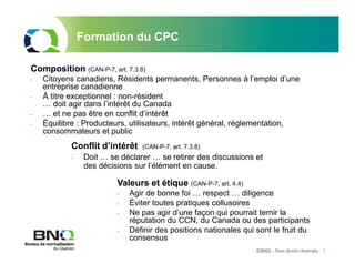 ©BNQ - Tous droits réservés 7
Formation du CPC
Composition (CAN-P-7, art. 7.3.8)
- Citoyens canadiens, Résidents permanents, Personnes à l’emploi d’une
entreprise canadienne
- À titre exceptionnel : non-résident
… doit agir dans l’intérêt du Canada
- … et ne pas être en conflit d’intérêt
- Équilibre : Producteurs, utilisateurs, intérêt général, réglementation,
consommateurs et public
Conflit d’intérêt (CAN-P-7, art. 7.3.8)
- Doit … se déclarer … se retirer des discussions et
des décisions sur l’élément en cause.
Valeurs et étique (CAN-P-7, art. 4.4)
- Agir de bonne foi … respect … diligence
- Éviter toutes pratiques collusoires
- Ne pas agir d’une façon qui pourrait ternir la
réputation du CCN, du Canada ou des participants
- Définir des positions nationales qui sont le fruit du
consensus
 