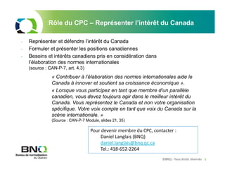 ©BNQ - Tous droits réservés 8
Rôle du CPC – Représenter l’intérêt du Canada
- Représenter et défendre l’intérêt du Canada
- Formuler et présenter les positions canadiennes
- Besoins et intérêts canadiens pris en considération dans
l’élaboration des normes internationales
(source : CAN-P-7, art. 4.3)
« Contribuer à l’élaboration des normes internationales aide le
Canada à innover et soutient sa croissance économique ».
« Lorsque vous participez en tant que membre d’un parallèle
canadien, vous devez toujours agir dans le meilleur intérêt du
Canada. Vous représentez le Canada et non votre organisation
spécifique. Votre voix compte en tant que voix du Canada sur la
scène internationale. »
(Source : CAN-P-7 Module, slides 21, 35)
Pour devenir membre du CPC, contacter :
Daniel Langlais (BNQ)
daniel.langlais@bnq.qc.ca
Tel.: 418-652-2264
 