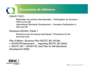 ©BNQ - Tous droits réservés 9
Documents de référence
CAN-P-7:2011
Élaboration de normes internationales – Participation du Canada à
l’ISO et à la CEI
International Standards Development – Canadian Participation in
ISO and CEI
Directives ISO/IEC, Partie 1
Directives pour les travaux techniques / Procedures for the
technical work
Plan d’affaire / Business Plan ISO/TC 261 (N106)
+ ISO/ASTM Agreement … regarding ISO/TC 261 (N24)
+ ISO/TC 261 – ASTM F42 Joint Plan for AM Standards
Development (N95)
 