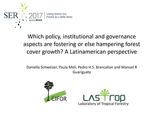 Which policy, institutional and governance
aspects are fostering or else hampering forest
cover growth? A Latinamerican perspective
Daniella Schweizer, Paula Meli, Pedro H.S. Brancalion and Manuel R
Guariguata
Laboratory of Tropical Forestry
 