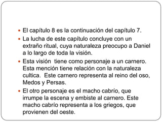 El capítulo 8 es la continuación del capítulo 7.La lucha de este capítulo concluye con un extraño ritual, cuya naturaleza preocupo a Daniel a lo largo de toda la visión.Esta visión  tiene como personaje a un carnero. Esta mención tiene relación con la naturaleza cultica.  Este carnero representa al reino del oso, Medos y Persas.El otro personaje es el macho cabrío, que irrumpe la escena y embiste al carnero. Este macho cabrío representa a los griegos, que provienen del oeste.