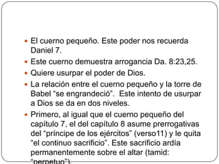 El cuerno pequeño. Este poder nos recuerda Daniel 7.Este cuerno demuestra arrogancia Da. 8:23,25.Quiere usurpar el poder de Dios.La relación entre el cuerno pequeño y la torre de Babel “se engrandeció”.  Este intento de usurpar a Dios se da en dos niveles.Primero, al igual que el cuerno pequeño del capítulo 7, el del capítulo 8 asume prerrogativas del “príncipe de los ejércitos” (verso11) y le quita “el continuo sacrificio”. Este sacrificio ardía permanentemente sobre el altar (tamid: “perpetuo”).