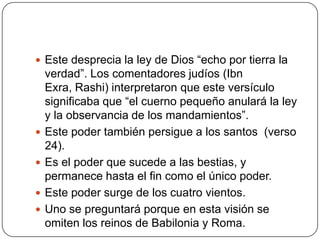 Este desprecia la ley de Dios “echo por tierra la verdad”. Los comentadores judíos (Ibn Exra, Rashi) interpretaron que este versículo significaba que “el cuerno pequeño anulará la ley y la observancia de los mandamientos”.Este poder también persigue a los santos  (verso 24).Es el poder que sucede a las bestias, y permanece hasta el fin como el único poder.Este poder surge de los cuatro vientos.Uno se preguntará porque en esta visión se omiten los reinos de Babilonia y Roma.