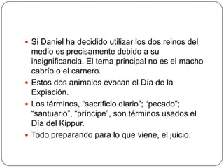 Si Daniel ha decidido utilizar los dos reinos del medio es precisamente debido a su insignificancia. El tema principal no es el macho cabrío o el carnero.Estos dos animales evocan el Día de la Expiación.Los términos, “sacrificio diario”; “pecado”; “santuario”, “príncipe”, son términos usados el  Día del Kippur.Todo preparando para lo que viene, el juicio.