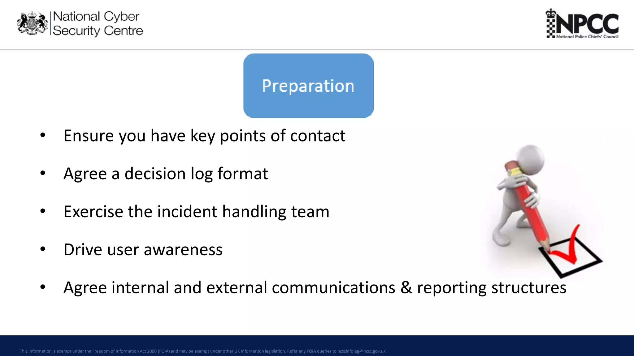 This information is exempt under the Freedom of Information Act 2000 (FOIA) and may be exempt under other UK information legislation. Refer any FOIA queries to ncscinfoleg@ncsc.gov.uk
• Ensure you have key points of contact
• Agree a decision log format
• Exercise the incident handling team
• Drive user awareness
• Agree internal and external communications & reporting structures
 