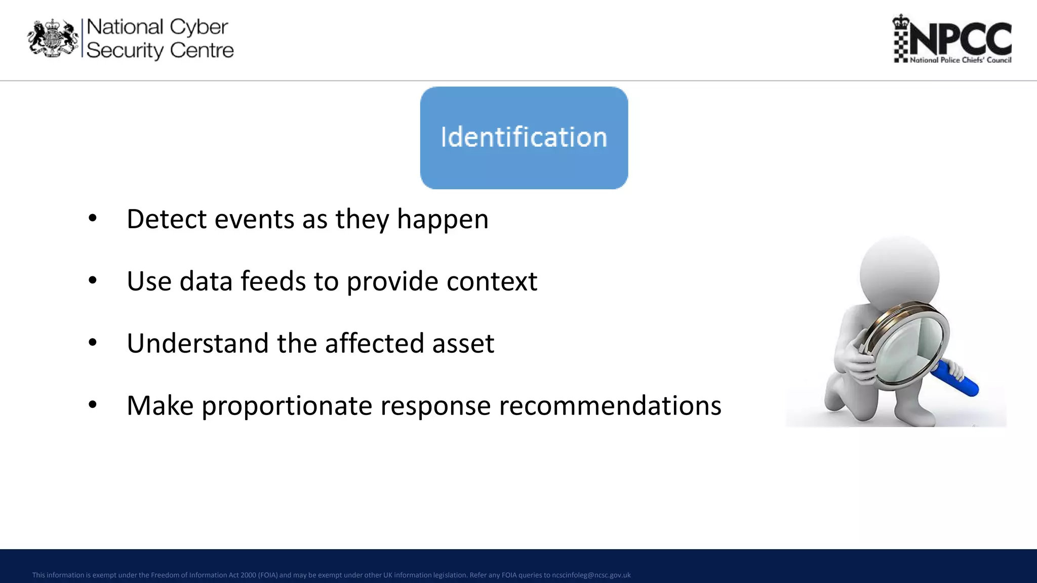 This information is exempt under the Freedom of Information Act 2000 (FOIA) and may be exempt under other UK information legislation. Refer any FOIA queries to ncscinfoleg@ncsc.gov.uk
• Detect events as they happen
• Use data feeds to provide context
• Understand the affected asset
• Make proportionate response recommendations
 