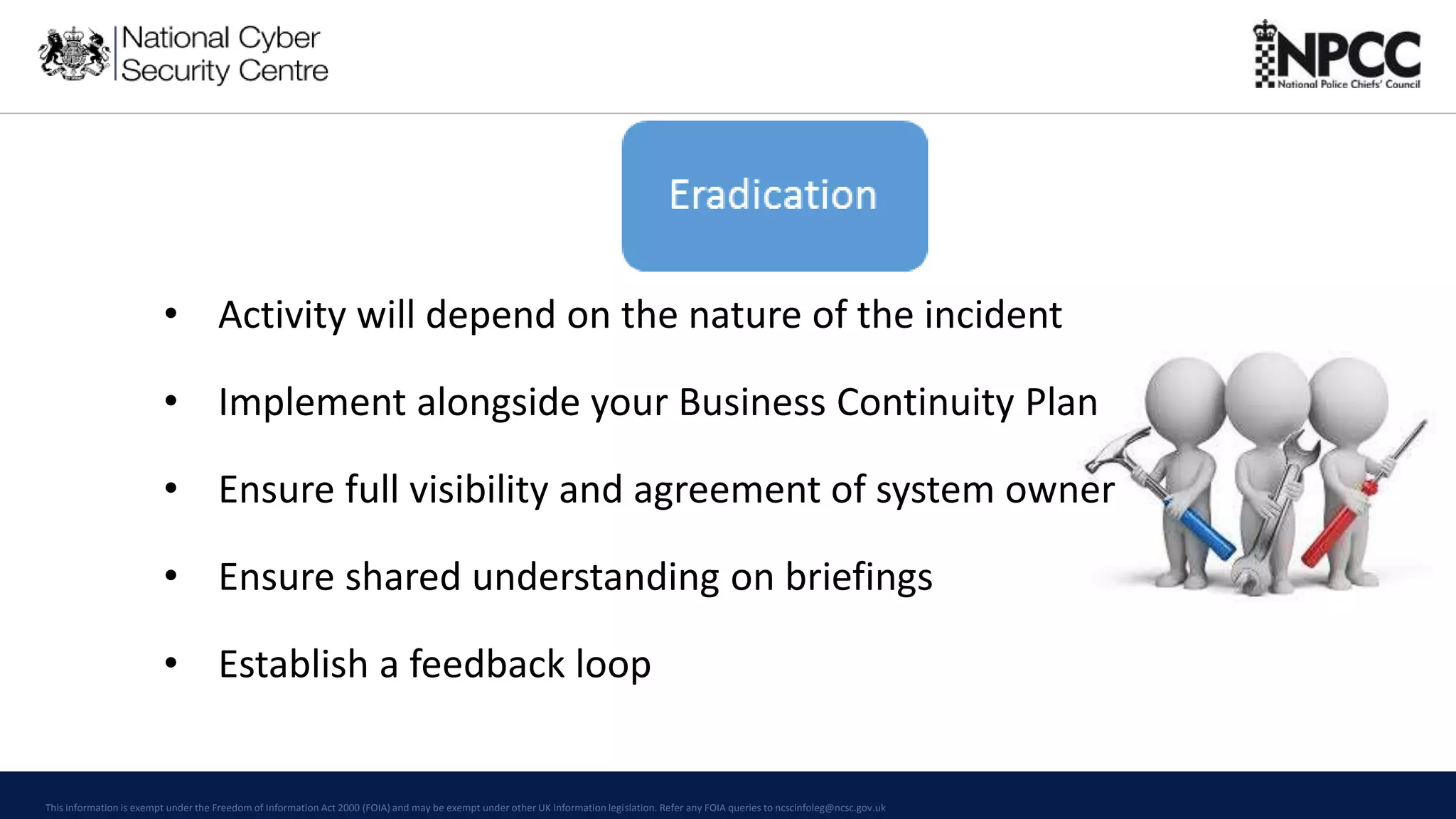 This information is exempt under the Freedom of Information Act 2000 (FOIA) and may be exempt under other UK information legislation. Refer any FOIA queries to ncscinfoleg@ncsc.gov.uk
• Activity will depend on the nature of the incident
• Implement alongside your Business Continuity Plan
• Ensure full visibility and agreement of system owner
• Ensure shared understanding on briefings
• Establish a feedback loop
 