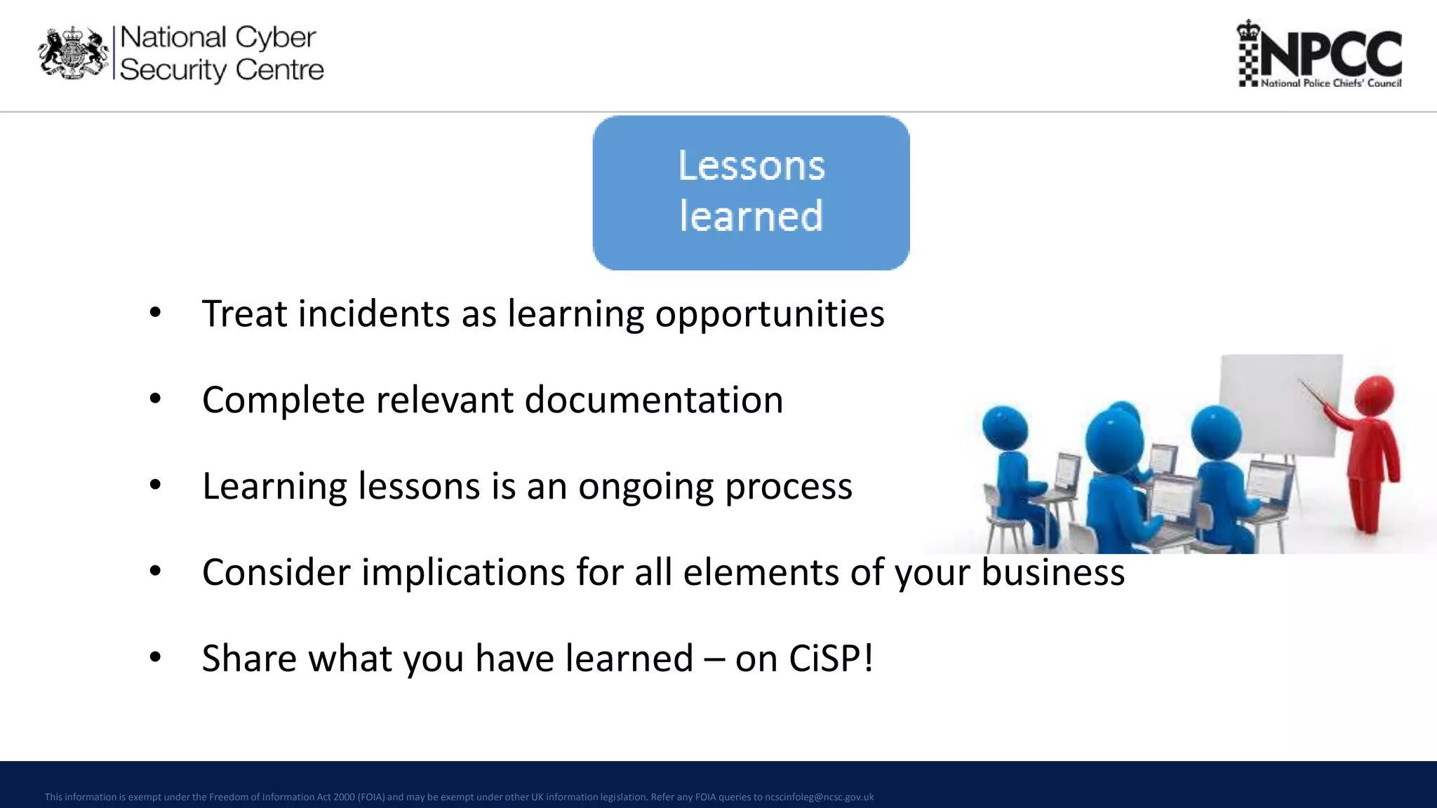 This information is exempt under the Freedom of Information Act 2000 (FOIA) and may be exempt under other UK information legislation. Refer any FOIA queries to ncscinfoleg@ncsc.gov.uk
• Treat incidents as learning opportunities
• Complete relevant documentation
• Learning lessons is an ongoing process
• Consider implications for all elements of your business
• Share what you have learned – on CiSP!
 