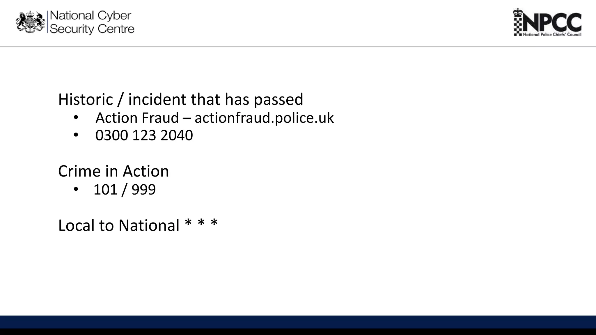 This information is exempt under the Freedom of Information Act 2000 (FOIA) and may be exempt under other UK information legislation. Refer any FOIA queries to ncscinfoleg@ncsc.gov.uk
Historic / incident that has passed
• Action Fraud – actionfraud.police.uk
• 0300 123 2040
Crime in Action
• 101 / 999
Local to National * * *
 