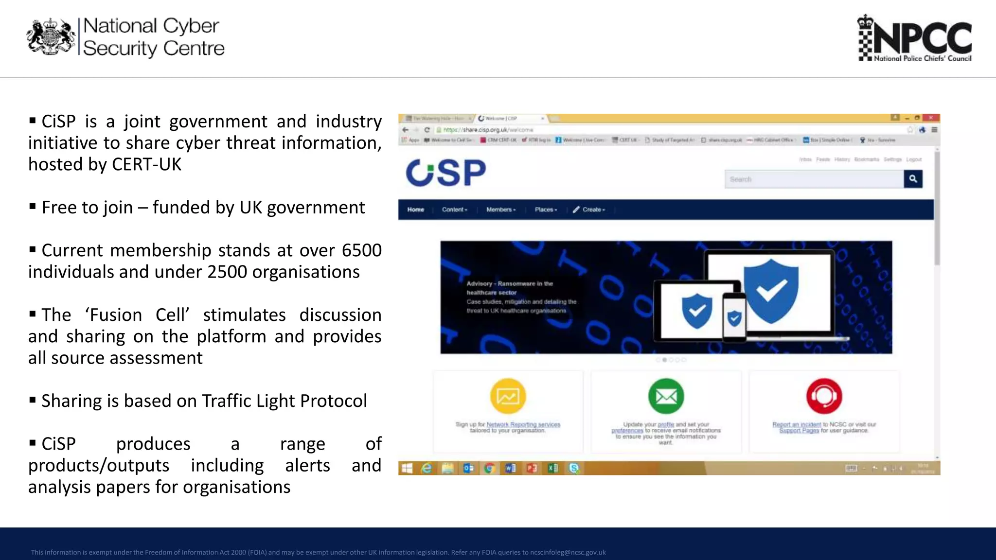 This information is exempt under the Freedom of Information Act 2000 (FOIA) and may be exempt under other UK information legislation. Refer any FOIA queries to ncscinfoleg@ncsc.gov.uk
 CiSP is a joint government and industry
initiative to share cyber threat information,
hosted by CERT-UK
 Free to join – funded by UK government
 Current membership stands at over 6500
individuals and under 2500 organisations
 The ‘Fusion Cell’ stimulates discussion
and sharing on the platform and provides
all source assessment
 Sharing is based on Traffic Light Protocol
 CiSP produces a range of
products/outputs including alerts and
analysis papers for organisations
 