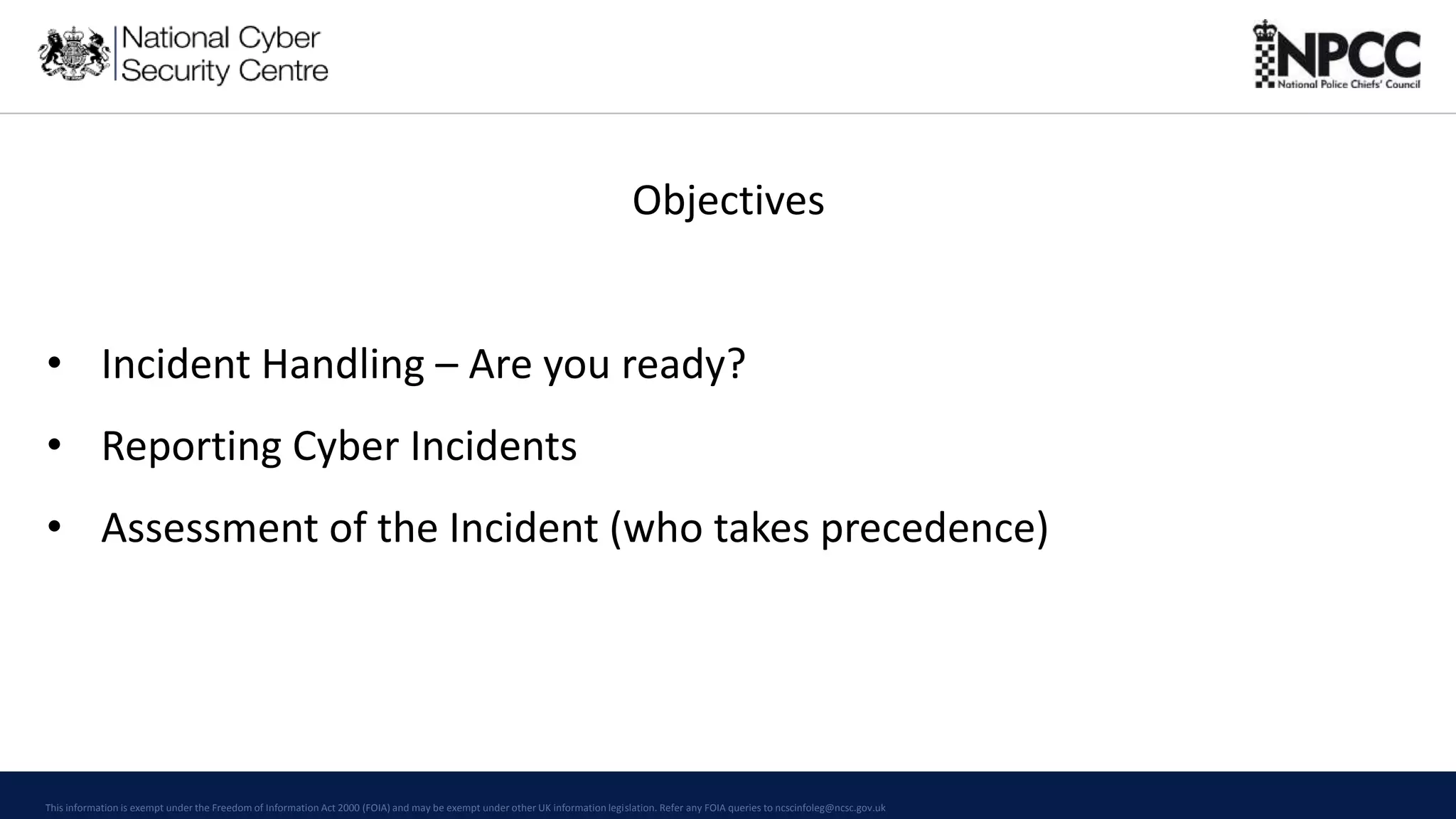 This information is exempt under the Freedom of Information Act 2000 (FOIA) and may be exempt under other UK information legislation. Refer any FOIA queries to ncscinfoleg@ncsc.gov.uk
Objectives
• Incident Handling – Are you ready?
• Reporting Cyber Incidents
• Assessment of the Incident (who takes precedence)
 