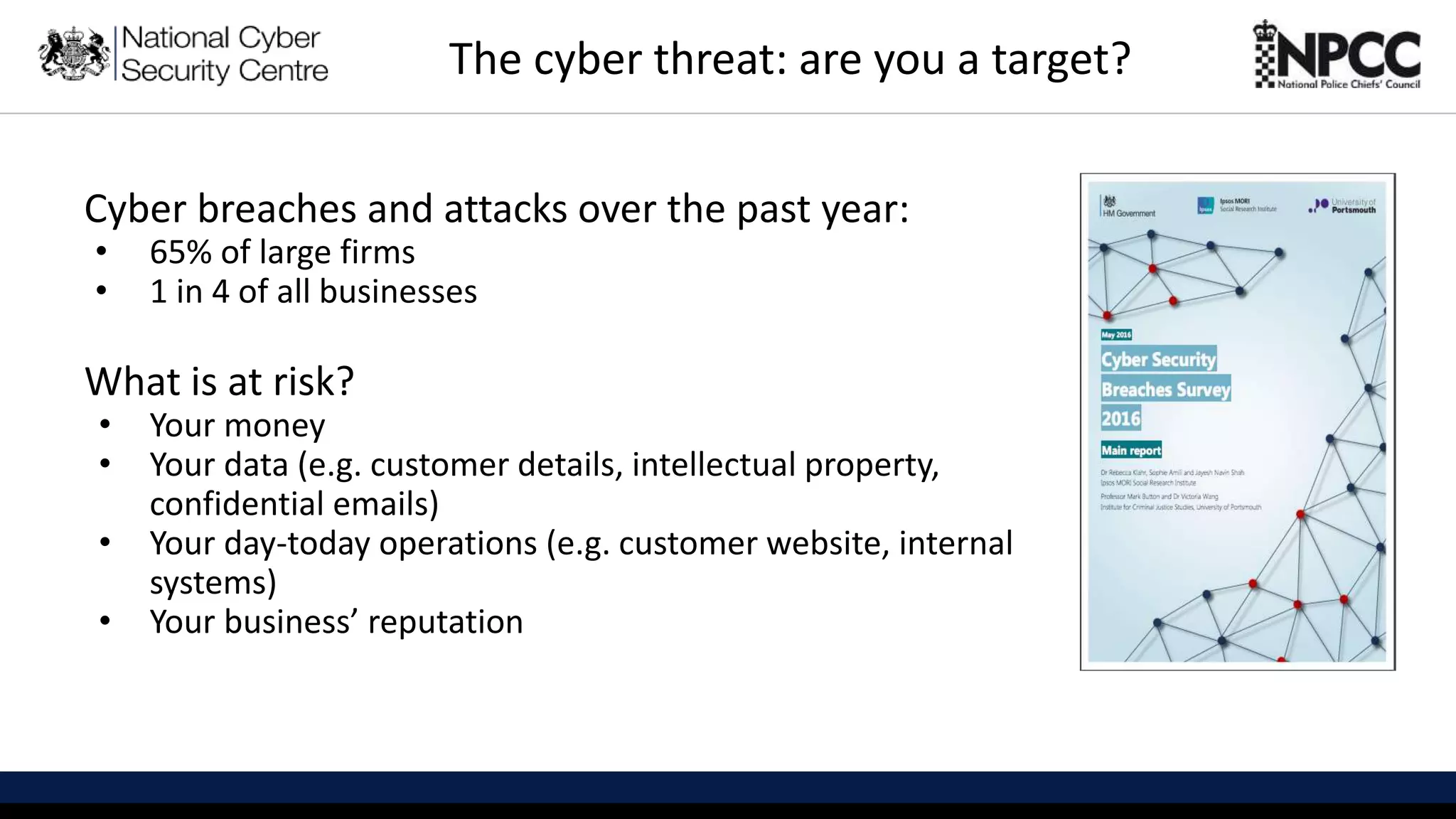 This information is exempt under the Freedom of Information Act 2000 (FOIA) and may be exempt under other UK information legislation. Refer any FOIA queries to ncscinfoleg@ncsc.gov.uk
Cyber breaches and attacks over the past year:
• 65% of large firms
• 1 in 4 of all businesses
What is at risk?
• Your money
• Your data (e.g. customer details, intellectual property,
confidential emails)
• Your day-today operations (e.g. customer website, internal
systems)
• Your business’ reputation
The cyber threat: are you a target?
 