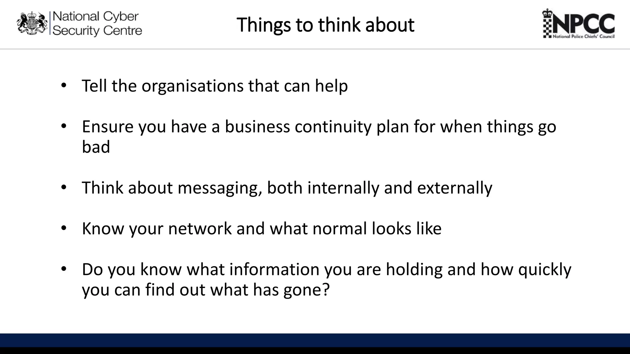 This information is exempt under the Freedom of Information Act 2000 (FOIA) and may be exempt under other UK information legislation. Refer any FOIA queries to ncscinfoleg@ncsc.gov.uk
Things to think about
• Tell the organisations that can help
• Ensure you have a business continuity plan for when things go
bad
• Think about messaging, both internally and externally
• Know your network and what normal looks like
• Do you know what information you are holding and how quickly
you can find out what has gone?
 